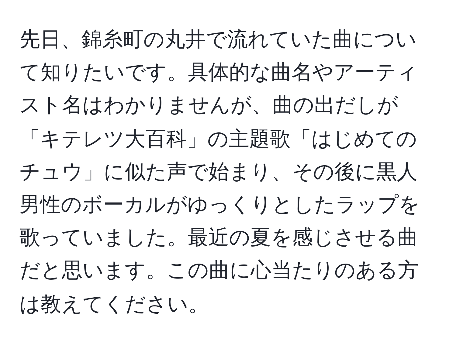 先日、錦糸町の丸井で流れていた曲について知りたいです。具体的な曲名やアーティスト名はわかりませんが、曲の出だしが「キテレツ大百科」の主題歌「はじめてのチュウ」に似た声で始まり、その後に黒人男性のボーカルがゆっくりとしたラップを歌っていました。最近の夏を感じさせる曲だと思います。この曲に心当たりのある方は教えてください。