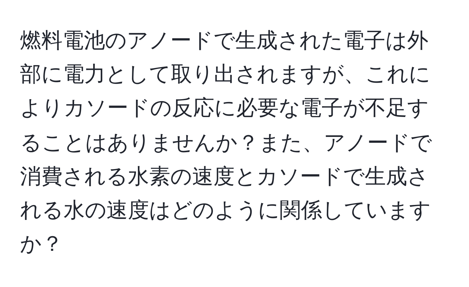 燃料電池のアノードで生成された電子は外部に電力として取り出されますが、これによりカソードの反応に必要な電子が不足することはありませんか？また、アノードで消費される水素の速度とカソードで生成される水の速度はどのように関係していますか？