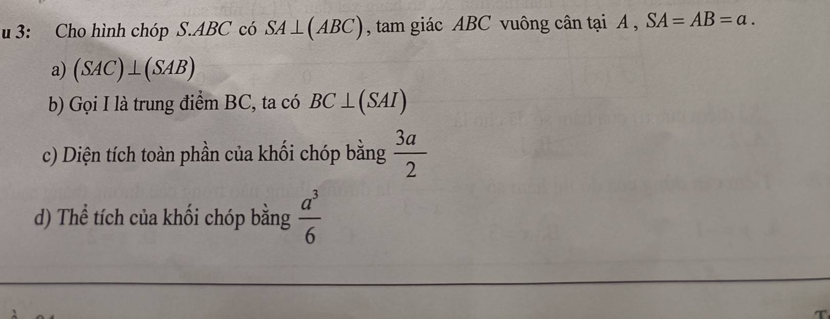 3: Cho hình chóp S. ABC có SA⊥ (ABC) , tam giác ABC vuông cân tại A , SA=AB=a. 
a) (SAC)⊥ (SAB)
b) Gọi I là trung điểm BC, ta có BC⊥ (SAI)
c) Diện tích toàn phần của khối chóp bằng  3a/2 
d) Thể tích của khối chóp bằng  a^3/6 