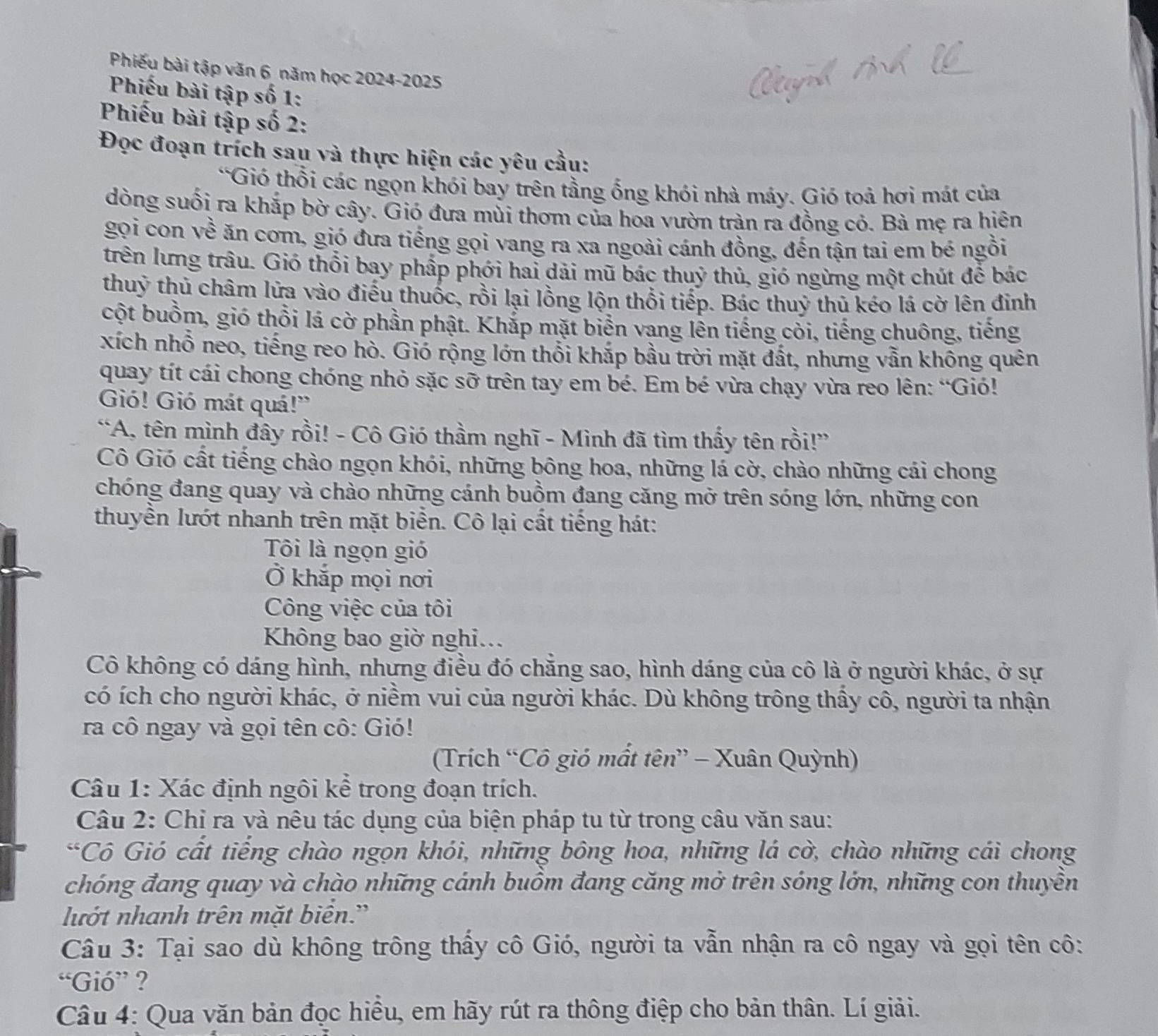 Phiếu bài tập văn 6 năm học 2024-2025
Phiếu bài tập số 1:
Phiếu bài tập số 2:
Đọc đoạn trích sau và thực hiện các yêu cầu:
*Gió thổi các ngọn khói bay trên tằng ống khói nhà máy. Gió toả hơi mát của
dòng suối ra khắp bờ cây. Gió đưa mùi thơm của hoa vườn tràn ra đồng cỏ. Bà mẹ ra hiện
gọi con về ăn cơm, gió đưa tiếng gọi vang ra xa ngoài cánh đồng, đến tận tai em bé ngồi
trên lưng trâu. Gió thổi bay phấp phới hai dãi mũ bác thuỷ thủ, gió ngừng một chút để bác
thuỷ thủ châm lửa vào điểu thuốc, rồi lại lồng lộn thổi tiếp. Bác thuỷ thủ kéo lá cờ lên đinh
cột buồm, gió thổi lá cờ phần phật. Khắp mặt biển vang lên tiếng cỏi, tiếng chuông, tiếng
xích nhổ neo, tiếng reo hò. Gió rộng lớn thổi khắp bầu trời mặt đất, nhưng vẫn không quên
quay tít cái chong chóng nhỏ sặc sỡ trên tay em bé. Em bé vừa chạy vừa reo lên: “Gió!
Gió! Gió mát quá!”
“A, tên mình đây rồi! - Cô Gió thầm nghĩ - Mình đã tìm thấy tên rồi!”
Cô Gió cất tiếng chào ngọn khói, những bông hoa, những lá cờ, chào những cái chong
chóng đang quay và chào những cánh buồm đang căng mở trên sóng lớn, những con
thuyền lướt nhanh trên mặt biển. Cô lại cất tiếng hát:
Tôi là ngọn gió
Ở khắp mọi nơi
Công việc của tôi
Không bao giờ nghi...
Cô không có dáng hình, nhưng điều đó chăng sao, hình dáng của cô là ở người khác, ở sự
có ích cho người khác, ở niềm vui của người khác. Dù không trông thầy cô, người ta nhận
ra cô ngay và gọi tên cô: Gió!
(Trích “Cô gió mất tên” - Xuân Quỳnh)
Câu 1: Xác định ngôi kể trong đoạn trích.
Câu 2: Chỉ ra và nêu tác dụng của biện pháp tu từ trong câu văn sau:
*Cô Gió cất tiếng chào ngọn khói, những bông hoa, những lá cờ, chào những cái chong
chóng đang quay và chào những cánh buồm đang căng mở trên sóng lớn, những con thuyền
lướt nhanh trên mặt biển.'
Câu 3: Tại sao dù không trông thấy cô Gió, người ta vẫn nhận ra cô ngay và gọi tên cô:
“Gió” ?
Câu 4: Qua văn bản đọc hiều, em hãy rút ra thông điệp cho bản thân. Lí giải.