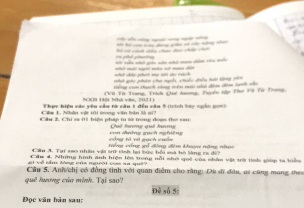 vấy nên cng ngoài cang ngắp vông 
Bà cá cành cn chan cại chip chin 
ti vẫn nhớ gác săn nhà nu dâm vêu mộu 
nhế mài nời máo sộ ma cếi 
nhỏ dây phơ mẹ tôi áo rách 
nhà góc phân cha ngôi, chiếc điều hải lặng yên 
tiếng con thạch xing trên mài nhà đêm đêm lạnh sắc 
(Vũ Từ Trang, Trích Quê hương, Tuyến tập Thơ F6 Từ Trong, 
NXB Hội Nhà văn, 2021) 
Thực hiện các yêu cầu từ câu 1 đến câu 5 (trình bày ngân gọn). 
Câu 1. Nhân vật tôi trong văn bản là ai? 
Cầu 2. Chỉ ra 01 biện pháp tu từ trong đoạn thơ sau: 
Quê hương quê hương 
con đường gạch nghiêng 
cổng tỏ vô gạch cuốn 
tiếng cổng gỗ đông đêm khuya nặng nhọc 
Cầu 3. Tại sao nhân vật trữ tinh lại bức bối mà bỏ làng ra đí? 
Cầu 4. Những hình ảnh hiện lên trong nỗi nhớ quê của nhân vật trữ tình giúp ta hiểu 
gì về tấm lòng của người con xa quê? 
Câu 5. Anh/chị có đồng tình với quan điểm cho rằng: Dù đi đâu, ai cũng mang theo 
quê hương của mình. Tại sao? 
Đề số 5: 
Đọc văn bản sau: