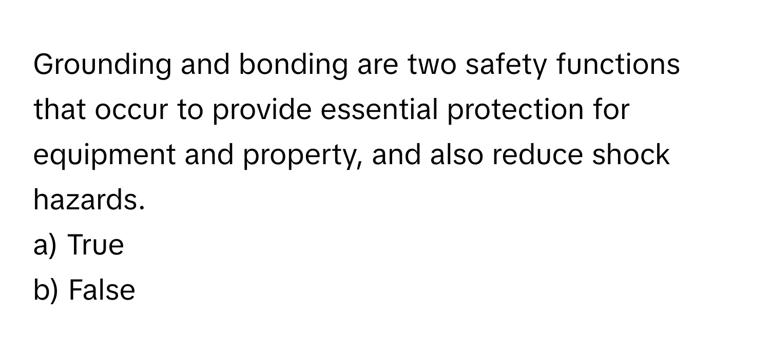 Grounding and bonding are two safety functions that occur to provide essential protection for equipment and property, and also reduce shock hazards.

a) True
b) False