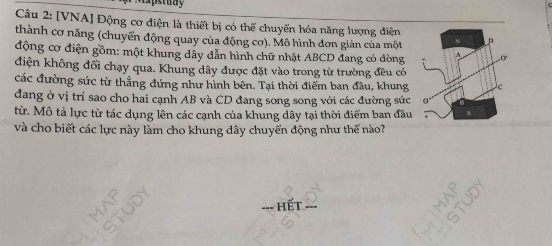 Mapstudy 
Câu 2: [VNA] Động cơ điện là thiết bị có thể chuyển hóa năng lượng điện 
thành cơ năng (chuyển động quay của động cơ). Mô hình đơn giản của một 
động cơ điện gồm: một khung dấy dẫn hình chữ nhật ABCD đang có dòng 
điện không đổi chạy qua. Khung dây được đặt vào trong từ trường đều có 
các đường sức từ thẳng đứng như hình bên. Tại thời điểm ban đầu, khung 
đang ở vị trí sao cho hai cạnh AB và CD đang song song với các đường sức 
từ. Mô tả lực từ tác dụng lên các cạnh của khung dây tại thời điểm ban đầu 
và cho biết các lực này làm cho khung dây chuyển động như thế nào? 
--- Hết