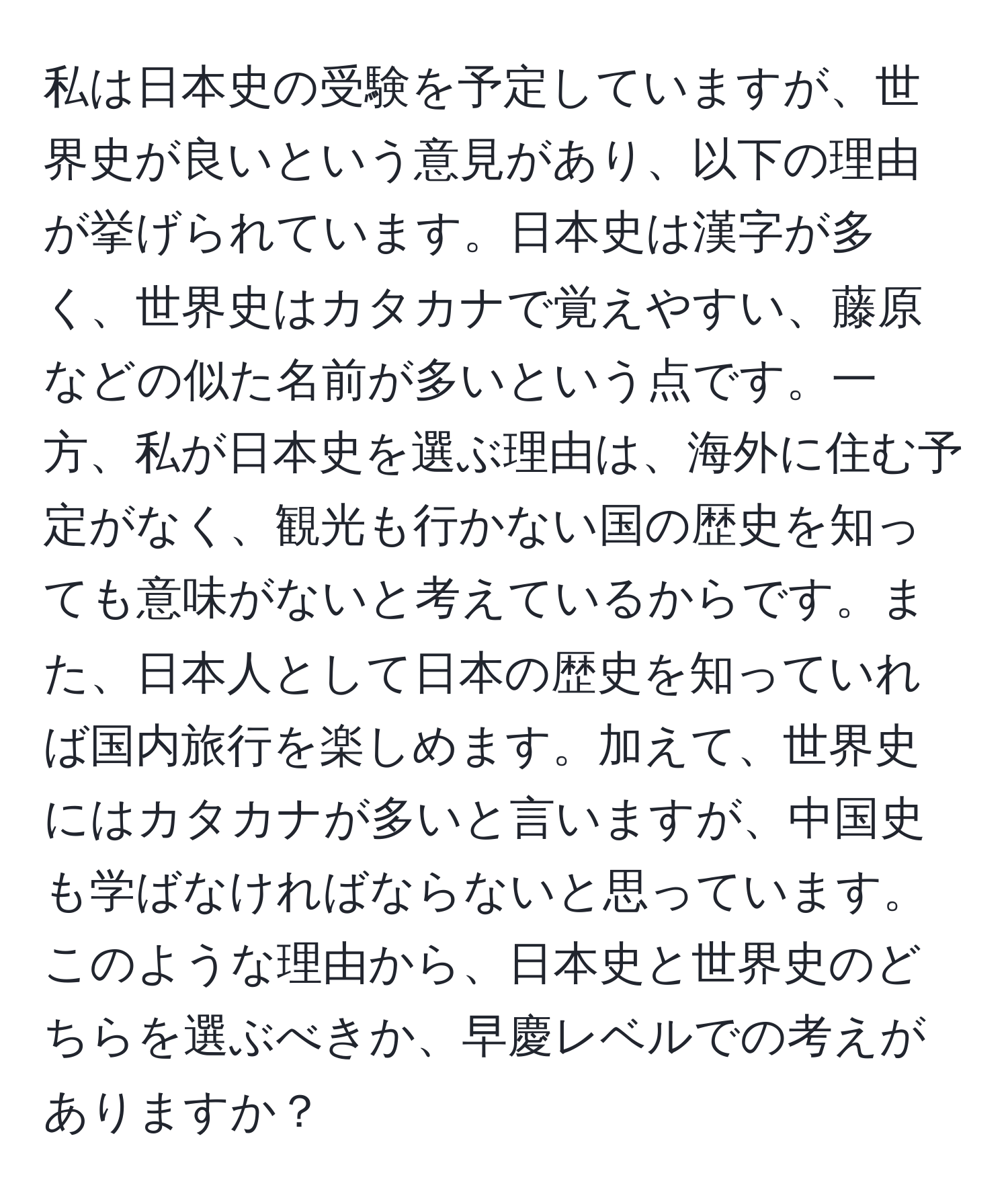 私は日本史の受験を予定していますが、世界史が良いという意見があり、以下の理由が挙げられています。日本史は漢字が多く、世界史はカタカナで覚えやすい、藤原などの似た名前が多いという点です。一方、私が日本史を選ぶ理由は、海外に住む予定がなく、観光も行かない国の歴史を知っても意味がないと考えているからです。また、日本人として日本の歴史を知っていれば国内旅行を楽しめます。加えて、世界史にはカタカナが多いと言いますが、中国史も学ばなければならないと思っています。このような理由から、日本史と世界史のどちらを選ぶべきか、早慶レベルでの考えがありますか？