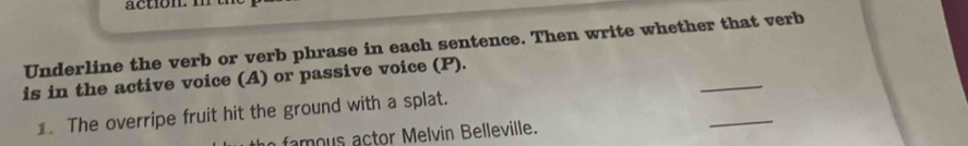 Underline the verb or verb phrase in each sentence. Then write whether that verb 
_ 
is in the active voice (A) or passive voice (P). 
_ 
1. The overripe fruit hit the ground with a splat. 
famous actor Melvin Belleville.