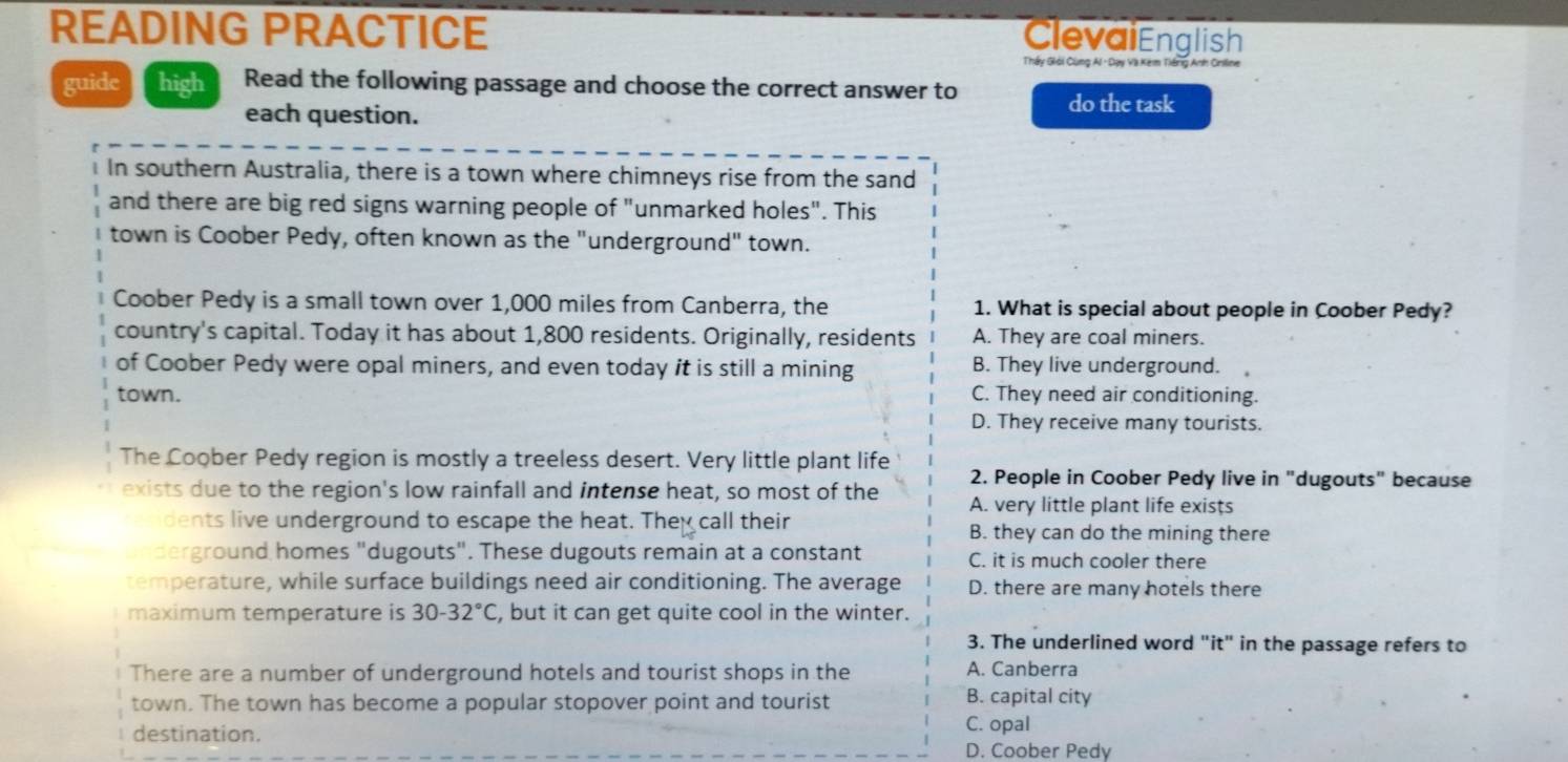 READING PRACTICE
ClevaiEnglish
Thấy Giải Cùng Al - Dạy Và Kém Tiếng Anh Oriline
guide high Read the following passage and choose the correct answer to
each question.
do the task
In southern Australia, there is a town where chimneys rise from the sand
and there are big red signs warning people of "unmarked holes". This
town is Coober Pedy, often known as the "underground" town.
Coober Pedy is a small town over 1,000 miles from Canberra, the 1. What is special about people in Coober Pedy?
country's capital. Today it has about 1,800 residents. Originally, residents A. They are coal miners.
of Coober Pedy were opal miners, and even today it is still a mining B. They live underground. 
town. C. They need air conditioning.
D. They receive many tourists.
The Coober Pedy region is mostly a treeless desert. Very little plant life 2. People in Coober Pedy live in "dugouts" because
exists due to the region's low rainfall and intense heat, so most of the A. very little plant life exists
dents live underground to escape the heat. They call their B. they can do the mining there
derground homes "dugouts". These dugouts remain at a constant C. it is much cooler there
temperature, while surface buildings need air conditioning. The average D. there are many hotels there
maximum temperature is 30-32°C , but it can get quite cool in the winter.
3. The underlined word "it" in the passage refers to
There are a number of underground hotels and tourist shops in the A. Canberra
town. The town has become a popular stopover point and tourist B. capital city
destination.
C. opal
D. Coober Pedy