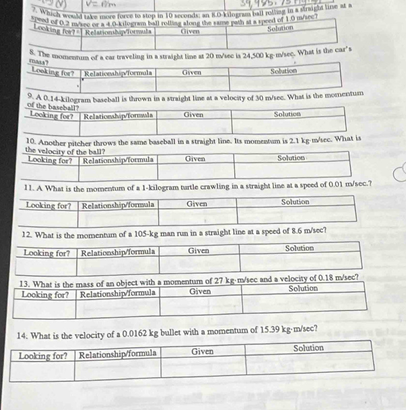 Whicball rolling in a straight line at a 
e momennum of a car traveling in a straight line at 20 m/sec is 24,500 kg·m/
A 0.14-kilogram baseball is thrown in a straight line at a velocity of 30 m/sec. What 
10. Another pitcher throws the same baseball in a straight line. Its momentum is 2.1 kg-m/se
11. A What is the momentum of a 1-kilogram turtle crawling in a straight line at a speed of 0.01 m/s
12. What is the momentum of a 105-kg man run in a straight line at a speed of 8.6 m/se
and a velocity of 0.18 m/sec? 
14. What is the velocity of a 0.0162 kg bullet with a momentum of 15.39 kg·m/sec?