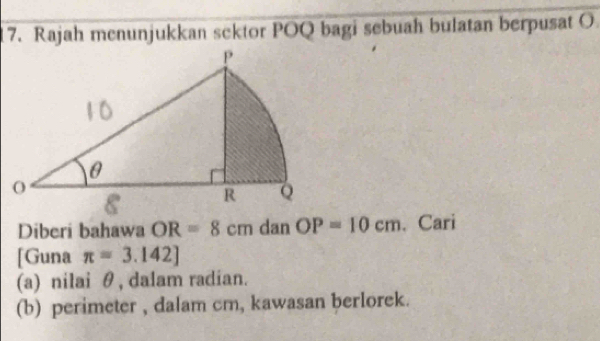 Rajah menunjukkan sektor POQ bagi sebuah bulatan berpusat O. 
Diberi bahawa OR=8cm dan OP=10cm. Cari 
[Guna π =3.142]
(a) nilai θ , dalam radian. 
(b) perimeter , dalam cm, kawasan berlorek.