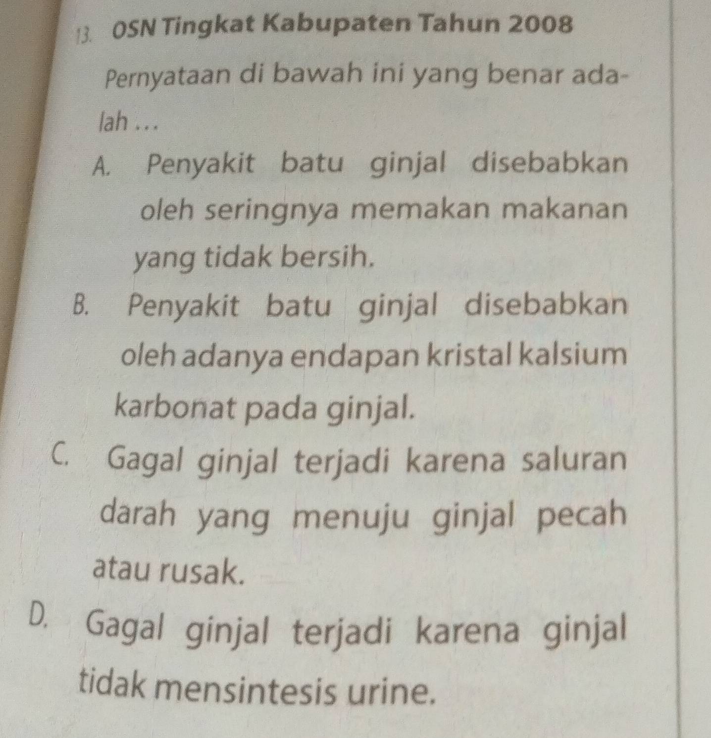 OSN Tingkat Kabupaten Tahun 2008
Pernyataan di bawah ini yang benar ada-
lah . . .
A. Penyakit batu ginjal disebabkan
oleh seringnya memakan makanan
yang tidak bersih.
B. Penyakit batu ginjal disebabkan
oleh adanya endapan kristal kalsium
karbonat pada ginjal.
C. Gagal ginjal terjadi karena saluran
darah yang menuju ginjal pecah
atau rusak.
D. Gagal ginjal terjadi karena ginjal
tidak mensintesis urine.