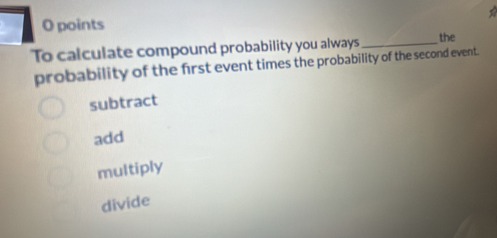 points
To calculate compound probability you always_
the
probability of the first event times the probability of the second event.
subtract
add
multiply
divide