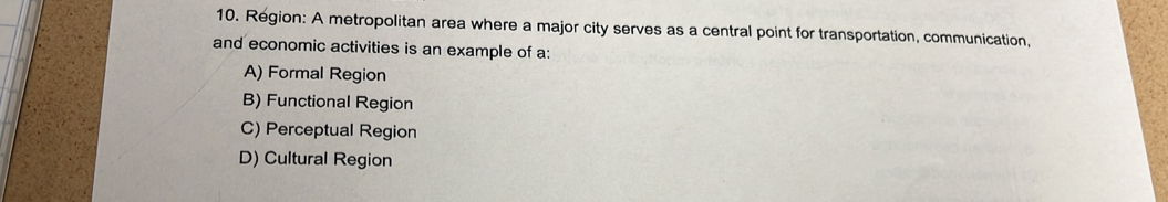 Region: A metropolitan area where a major city serves as a central point for transportation, communication,
and economic activities is an example of a:
A) Formal Region
B) Functional Region
C) Perceptual Region
D) Cultural Region