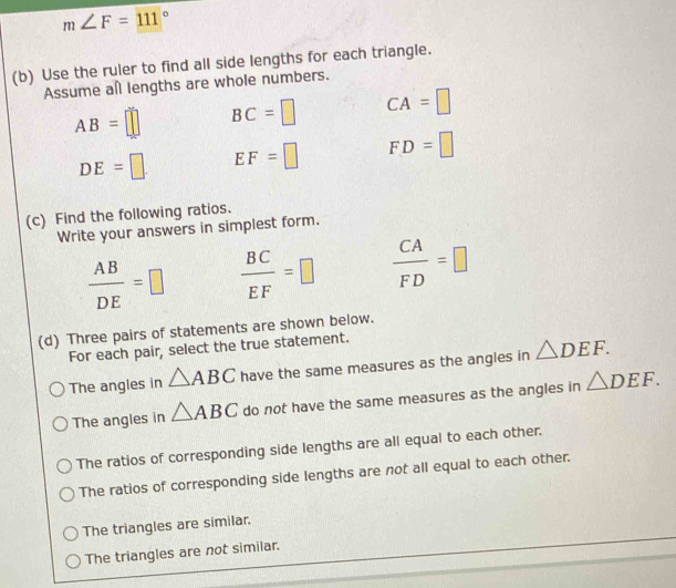 m∠ F=111°
(b) Use the ruler to find all side lengths for each triangle.
Assume al lengths are whole numbers.
AB=□ BC=□ CA=□
DE=□ EF=□ FD=□
(c) Find the following ratios.
Write your answers in simplest form.
 AB/DE =□  BC/EF =□  CA/FD =□
(d) Three pairs of statements are shown below.
For each pair, select the true statement.
The angles in △ ABC have the same measures as the angles in △ DEF.
The angles in △ ABC do not have the same measures as the angles in △ DEF.
The ratios of corresponding side lengths are all equal to each other.
The ratios of corresponding side lengths are not all equal to each other.
The triangles are similar.
The triangles are not similar.