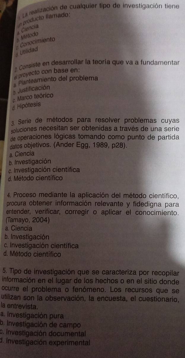 a La realización de cualquier tipo de investigación tiene
Ciencia un producto llamado:
a. Método
Conocimiento. Utilidad
* Consiste en desarrollar la teoría que va a fundamentar
al proyecto con base en:. Planteamiento del problema
p. Justificación
Marco teórico
d. Hipótesis
3. Serie de métodos para resolver problemas cuyas
soluciones necesitan ser obtenidas a través de una serie
de operaciones lógicas tomando como punto de partida
datos objetivos. (Ander Egg, 1989, p28).
a. Ciencia
b. Investigación
c. Investigación científica
d. Método científico
4. Proceso mediante la aplicación del método científico,
procura obtener información relevante y fidedigna para
entender, verificar, corregir o aplicar el conocimiento.
(Tamayo, 2004)
a. Ciencia
b. Investigación
c. Investigación científica
d. Método científico
5. Tipo de investigación que se caracteriza por recopilar
información en el lugar de los hechos o en el sitio donde
ocurre el problema o fenómeno. Los recursos que se
utilizan son la observación, la encuesta, el cuestionario,
la entrevista.
a. Investigación pura
b. Investigación de campo
c. Investigación documental
d. Investigación experimental