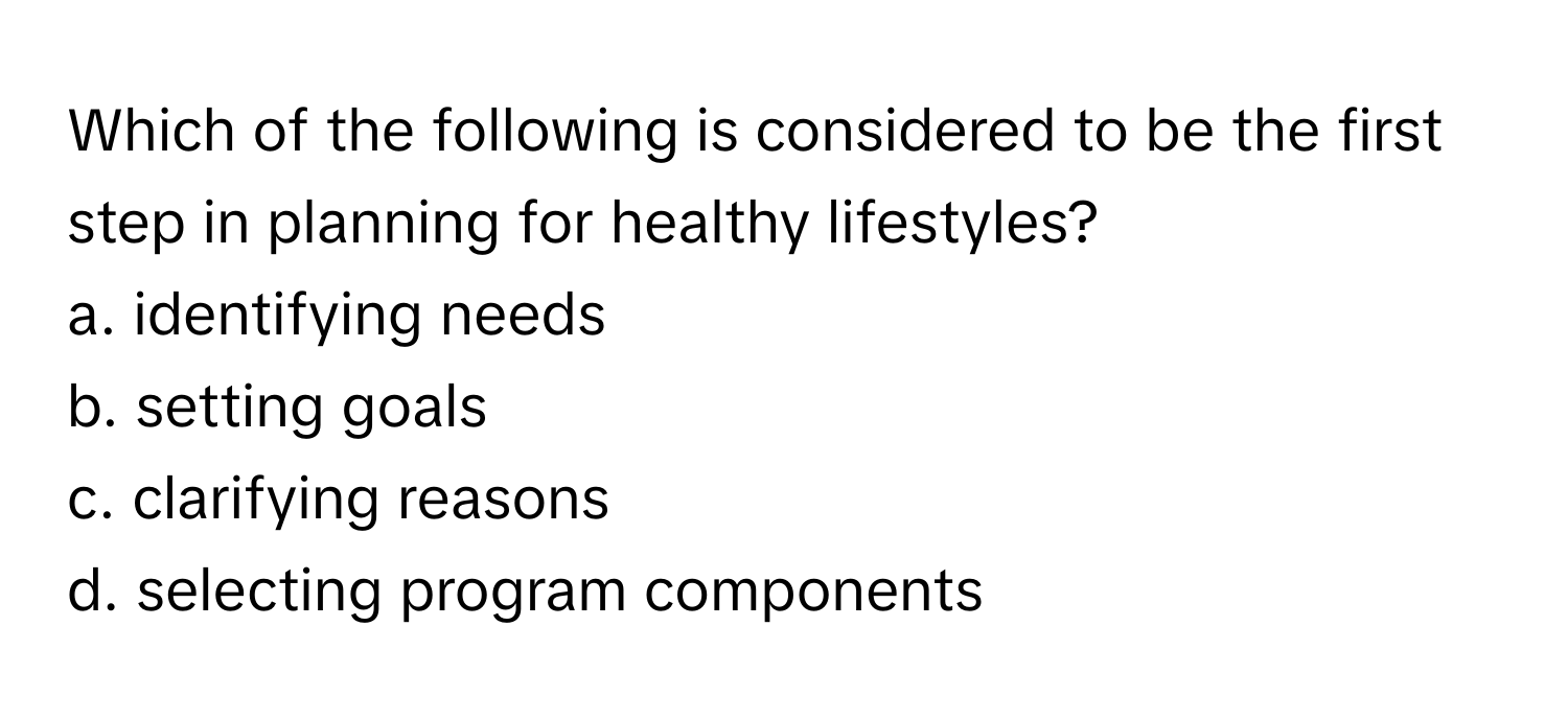 Which of the following is considered to be the first step in planning for healthy lifestyles?

a. identifying needs 
b. setting goals 
c. clarifying reasons 
d. selecting program components