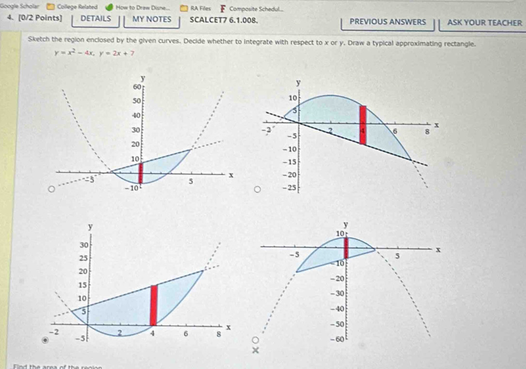 Google Scholar College Related How to Draw Disne... RA Files Composite Schedul... 
4. [0/2 Points] DETAILS MY NOTES SCALCET7 6.1.008. PREVIOUS ANSWERS ASK YOUR TEACHER 
Sketch the region enclosed by the given curves. Decide whether to integrate with respect to x or y. Draw a typical approximating rectangle.
y=x^2-4x, y=2x+7
y
60
50
40
30
20
10
5°
x
5
- 10
Find the area of the renion