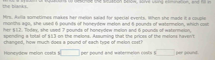 wite a system of equations to describe the situation below, solve using elimination, and fill in 
the blanks. 
Mrs. Avila sometimes makes her melon salad for special events. When she made it a couple 
months ago, she used 6 pounds of honeydew melon and 6 pounds of watermelon, which cost 
her $12. Today, she used 7 pounds of honeydew melon and 6 pounds of watermelon, 
spending a total of $13 on the melons. Assuming that the prices of the melons haven't 
changed, how much does a pound of each type of melon cost? 
Honeydew melon costs $ □ per pound and watermelon costs $ □ per pound.