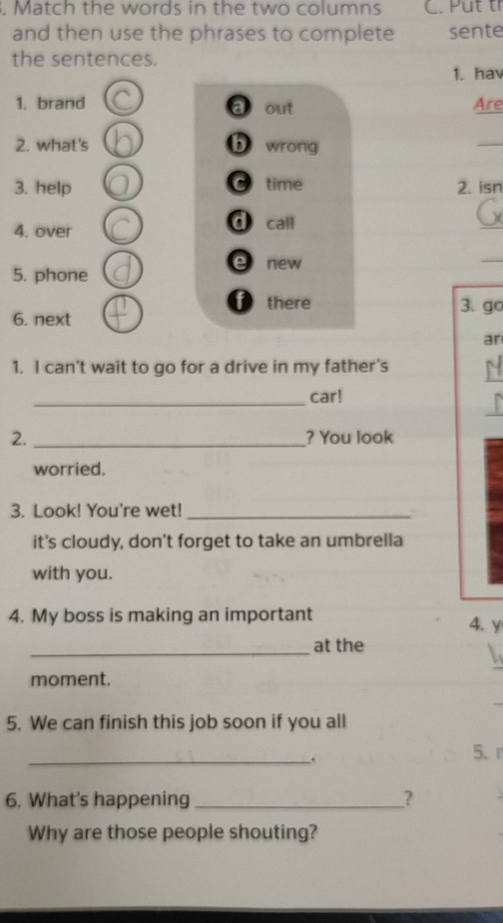 Match the words in the two columns C. Put tỉ 
and then use the phrases to complete sente 
the sentences. 
1. hav 
1. brand Are 
a out 
2. what's b wrong 
_ 
3. help time 2. isn 
4. over 
d call 
_ 
new 
_ 
5. phone 
there 3. go 
6. next 
ar 
_ 
1. I can't wait to go for a drive in my father's 
_ 
_car! 
2. _? You look 
worried. 
3. Look! You're wet!_ 
it's cloudy, don't forget to take an umbrella 
with you. 
4. My boss is making an important 
4. y 
_at the 
moment. 
5. We can finish this job soon if you all 
_ 
5、 r 
6. What's happening __? 
Why are those people shouting?