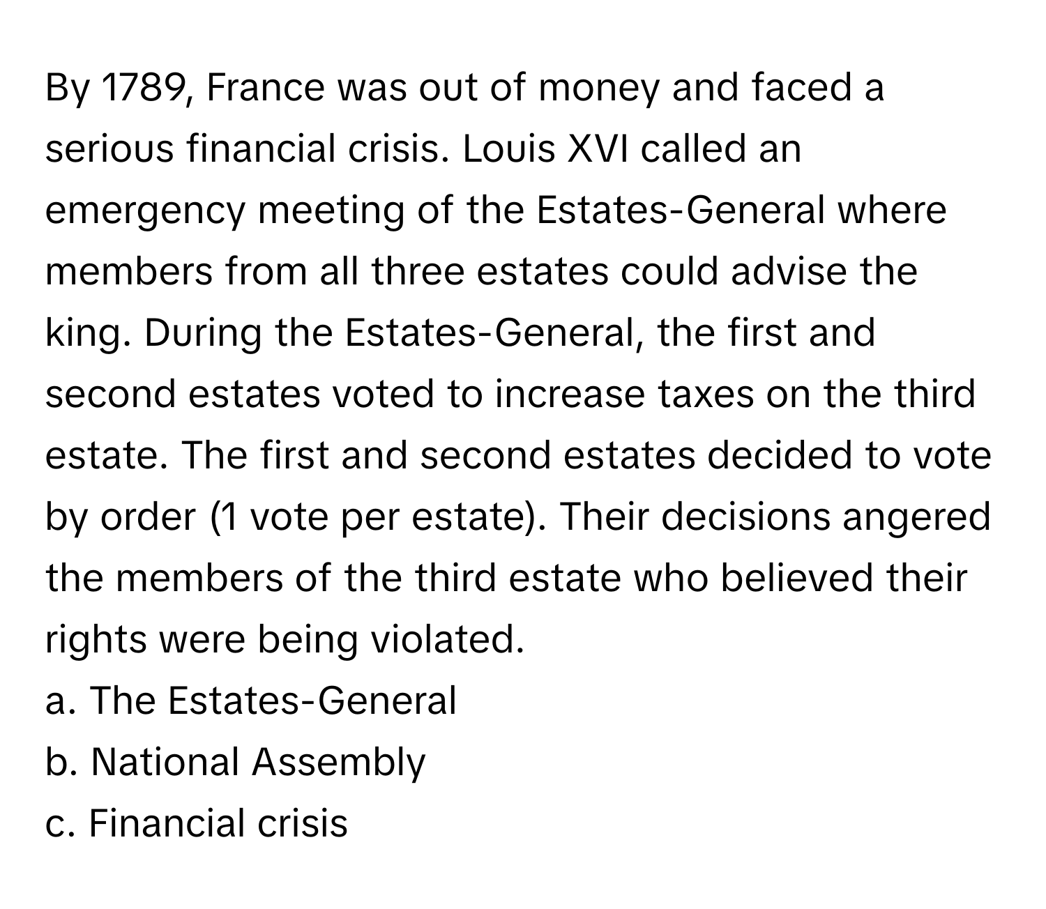 By 1789, France was out of money and faced a serious financial crisis. Louis XVI called an emergency meeting of the Estates-General where members from all three estates could advise the king. During the Estates-General, the first and second estates voted to increase taxes on the third estate. The first and second estates decided to vote by order (1 vote per estate). Their decisions angered the members of the third estate who believed their rights were being violated. 

a. The Estates-General 
b. National Assembly 
c. Financial crisis