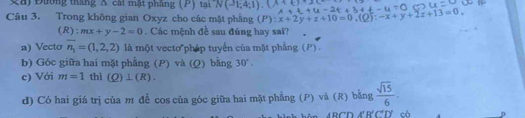 Đường tháng Δ cát mật phăng (P) tại N(-1;4;1). 
Câu 3. Trong không gian Oxyz cho các mặt phẳng (P) :x+2y+z+10=0, (Q):-x+y+2z+13=0,
(R):mx+y-2=0 Các mệnh đề sau đúng hay sai? 
a) Vecto vector n_1=(1,2,2) là một vecto pháp tuyến của mặt phẳng (P) . 
b) Góc giữa hai mặt phẳng (P) và (Q) bằng 30°. 
c) Với m=1 thì (Q)⊥ (R). 
d) Có hai giá trị của m đề cos của góc giữa hai mặt phẳng (P) và (R) bằng  sqrt(15)/6 . 
RCD A'B'C'D' có