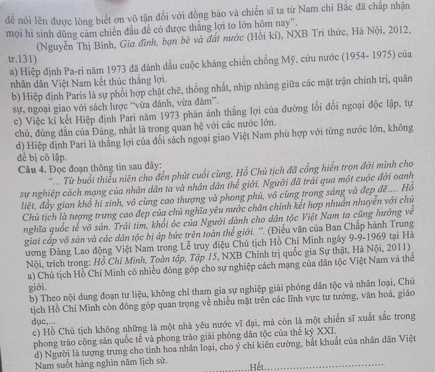 để nói lên được lòng biết ơn vô tận đối với đồng bào và chiến sĩ ta từ Nam chí Bắc đã chấp nhận
mọi hì sinh dũng cảm chiến đấu để có được thắng lợi to lớn hôm nay”.
(Nguyễn Thị Bình, Gia đình, bạn bè và đất nước (Hồi kí), NXB Tri thức, Hà Nội, 2012,
tr.131)
a) Hiệp định Pa-ri năm 1973 đã đánh dấu cuộc kháng chiến chống Mỹ, cứu nước (1954- 1975) của
nhân dân Việt Nam kết thúc thắng lợi.
b) Hiệp định Paris là sự phối hợp chặt chẽ, thống nhất, nhịp nhàng giữa các mặt trận chính trị, quân
sự, ngoại giao với sách lược “vừa đánh, vừa đàm”.
c) Việc kí kết Hiệp định Pari năm 1973 phản ánh thắng lợi của đường lối đối ngoại độc lập, tự
chủ, đúng đắn của Đảng, nhất là trong quan hệ với các nước lớn.
d) Hiệp định Pari là thắng lợi của đối sách ngoại giao Việt Nam phù hợp với từng nước lớn, không
để bị cô lập.
Câu 4. Đọc đoạn thông tin sau đây:
'... Từ buổi thiểu niên cho đến phút cuối cùng, Hồ Chủ tịch đã cống hiến trọn đời mình cho
sự nghiệp cách mạng của nhân dân ta và nhân dân thế giới. Người đã trải qua một cuộc đời oanh
liệt, đầy gian khổ hi sinh, vô cùng cao thượng và phong phủ, vô cùng trong sáng và đẹp đẽ.... Hồ
Chủ tịch là tượng trưng cao đẹp của chủ nghĩa yêu nước chân chính kết hợp nhuần nhuyễn với chủ
nghĩa quốc tế vô sản. Trái tim, khối óc của Người dành cho dân tộc Việt Nam ta cũng hướng về
giai cấp vô sản và các dân tộc bị áp bức trên toàn thế giới. ''. (Điếu văn của Ban Chấp hành Trung
ương Đảng Lao động Việt Nam trong Lễ truy điệu Chủ tịch Hồ Chí Minh ngày 9-9-1969 tại Hà
Nội, trích trong: Hồ Chí Minh, Toàn tập, Tập 15, NXB Chính trị quốc gia Sự thật, Hà Nội, 2011)
a) Chủ tịch Hồ Chí Minh có nhiều đóng góp cho sự nghiệp cách mạng của dân tộc Việt Nam và thế
giới.
b) Theo nội dung đoạn tư liệu, không chỉ tham gia sự nghiệp giải phóng dân tộc và nhân loại, Chủ
tịch Hồ Chí Minh còn đóng góp quan trọng về nhiều mặt trên các lĩnh vực tư tưởng, văn hoá, giáo
dục,...
c) Hồ Chủ tịch không những là một nhà yêu nước vĩ đại, mà còn là một chiến sĩ xuất sắc trong
phong trào cộng sản quốc tế và phong trào giải phóng dân tộc của thế kỷ XXI.
d) Người là tượng trưng cho tinh hoa nhân loại, cho ý chí kiên cường, bất khuất của nhân dân Việt
Nam suốt hàng nghìn năm lịch sử.
.Hết.
_