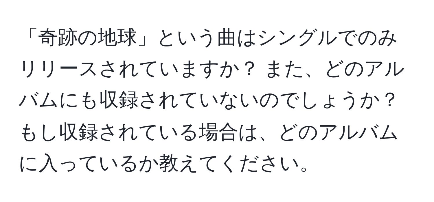 「奇跡の地球」という曲はシングルでのみリリースされていますか？ また、どのアルバムにも収録されていないのでしょうか？ もし収録されている場合は、どのアルバムに入っているか教えてください。