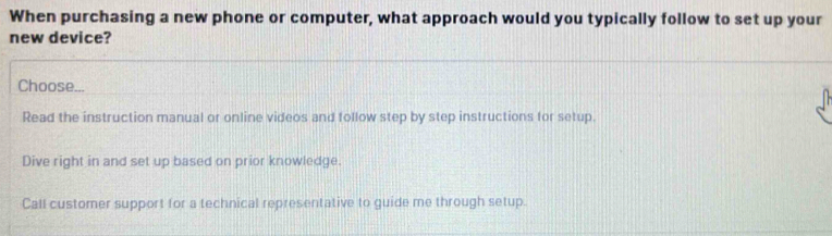 When purchasing a new phone or computer, what approach would you typically follow to set up your
new device?
Choose...
Read the instruction manual or online videos and follow step by step instructions for setup.
Dive right in and set up based on prior knowledge.
Call customer support for a technical representative to guide me through setup.