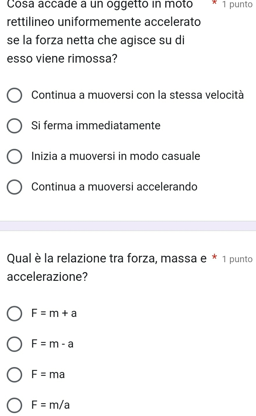 Cosa accade a un oggetto in moto * 1 punto
rettilineo uniformemente accelerato
se la forza netta che agisce su di
esso viene rimossa?
Continua a muoversi con la stessa velocità
Si ferma immediatamente
Inizia a muoversi in modo casuale
Continua a muoversi accelerando
Qual è la relazione tra forza, massa e * 1 punto
accelerazione?
F=m+a
F=m-a
F=ma
F=m/a