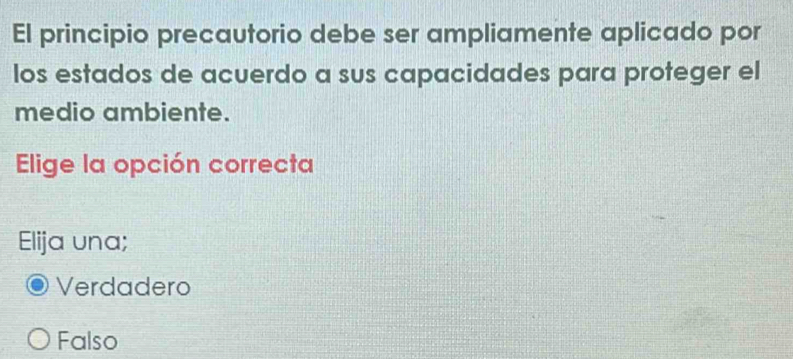 El principio precautorio debe ser ampliamente aplicado por
los estados de acuerdo a sus capacidades para proteger el
medio ambiente.
Elige la opción correcta
Elija una;
Verdadero
Falso