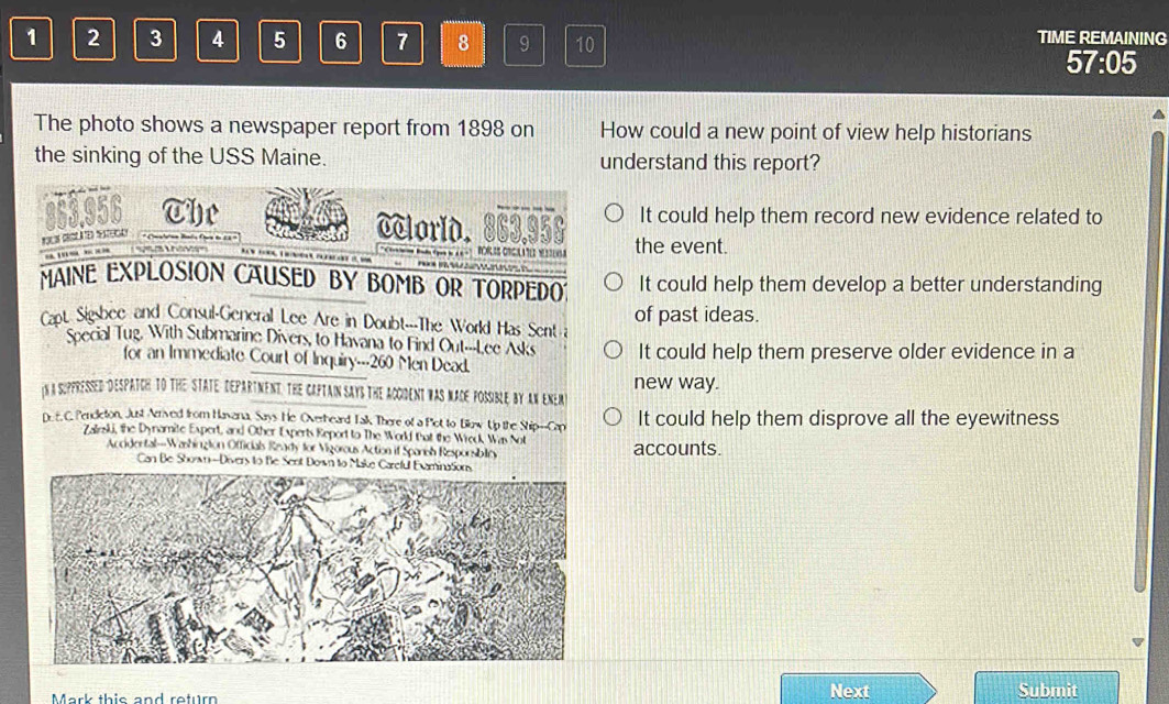 1 2 3 4 5 6 7 8 9 10
TIME REMAINING
57:05
The photo shows a newspaper report from 1898 on How could a new point of view help historians
the sinking of the USS Maine. understand this report?
It could help them record new evidence related to
363.956 The cclorld. 863.958 the event.

BORLSS ORGLATEDMSSENSS
MAINE EXPLOSION CAUSED BY BOMB OR TORPEDO? It could help them develop a better understanding
Capt Sigsbee and Consul-General Lee Are in Doubt---The World Has Sent a of past ideas.
Soecial Tug, With Submarine Divers, to Havana to Find Out---Lee Asks It could help them preserve older evidence in a
for an Immediate Court of Inquiry--- 260 Men Dead.
iN a SuPPRessed DEsPATCH tO THE STATE DEPARTmeNnt. THe CAPTaIn SaYS the ACGDeNt wAS MACE POSSiBLe by AN ENER) new way.
D. E. C. Pendeton, Just Arrived from Havana, Says He Overheard Talk There of a Pot to Blow Up the Ship--Cap It could help them disprove all the eyewitness
Zalrski, the Dynamite Expert, and Other Experts Report to The World that the Wreck Was Not accounts.
Accidertal—Washington Officials Ready for Vigorous Action if Spanish Resporsiblity
Can Be Shown -Divers to Be Sent Down to Make Careful Evaminations
Next
Mark this and return Submit