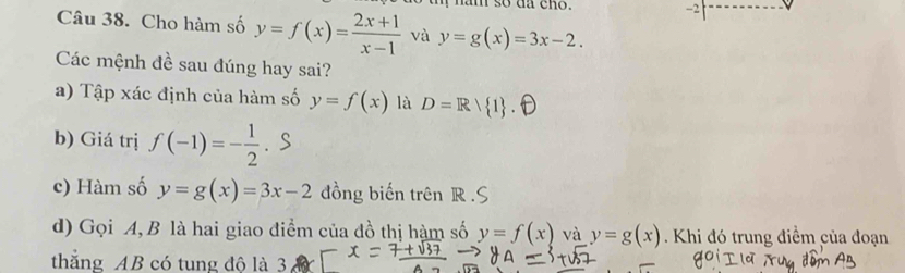 ham so dã cho. -2 
Câu 38. Cho hàm số y=f(x)= (2x+1)/x-1  và y=g(x)=3x-2. 
Các mệnh đề sau đúng hay sai? 
a) Tập xác định của hàm số y=f(x) là D=R/ 1
b) Giá trị f(-1)=- 1/2 . S 
c) Hàm số y=g(x)=3x-2 ồng biến trên R. 
d) Gọi A, B là hai giao điểm của đồ thị hàm số y=f(x) và y=g(x) Khi đó trung điểm của đoạn 
thắng AB có tung đô là 3