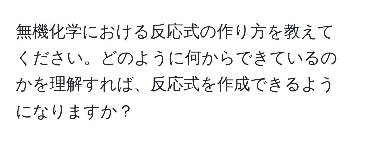 無機化学における反応式の作り方を教えてください。どのように何からできているのかを理解すれば、反応式を作成できるようになりますか？