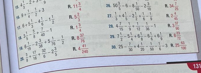 4 1/3 -2+3-9 26. 50 3/5 -6-8 1/50 -2 3/10  R. 34 7/25 
16. 9+ 1/4 - 1/2 +3 R. 11 3/4 
R.
17. 6+5 1/3 -4 1/6 -1 1/2  R. 5 2/3  27.  1/3 +4 1/5 -2 1/2 + 1/6 - 1/9  2 4/45 
18. 3 1/5 - 5/8 + 7/40 -1 R. 1 3/4 
28. 4 7/15 - 1/9 + 1/12 - 1/36 -1 R. 3 37/90 
19. 6 1/19 -2 3/38 +5 1/76 - 1/2  R. 8 37/76 
29. 7 1/2 -5 1/4 +6 1/8 -6 1/6 +6 1/9  R. 8 23/72 
20.  3/8 + 17/16 + 32/6 -2 3/5  R. 4 41/240 
30. 25- 7/30 +4 1/20 - 1/50 - 1/6 -3 R. 25 63/100 
131