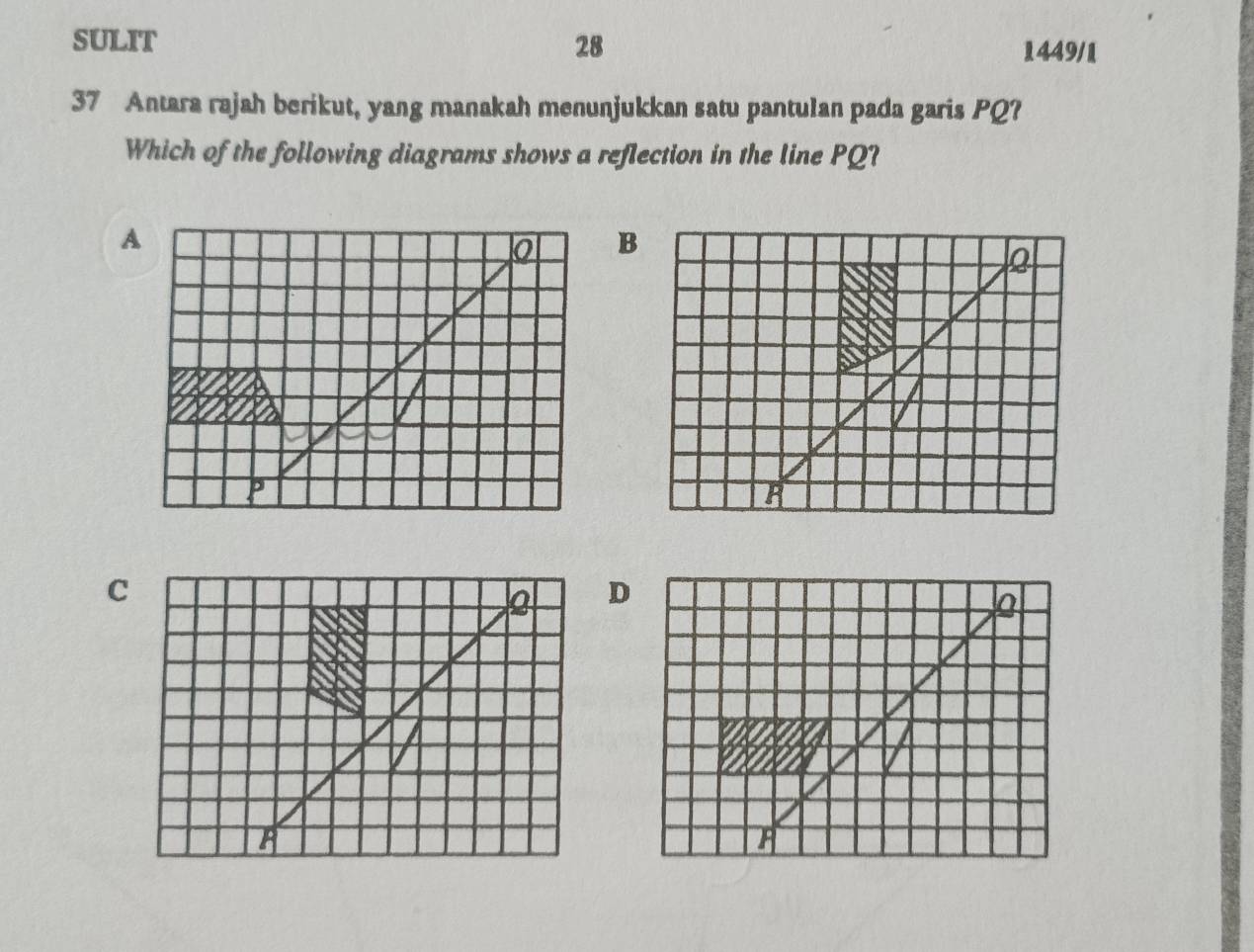 SULIT 28 1449/1
37 Antara rajah berikut, yang manakah menunjukkan satu pantulan pada garis PQ?
Which of the following diagrams shows a reflection in the line PQ?
B
Q
C
Q D
I