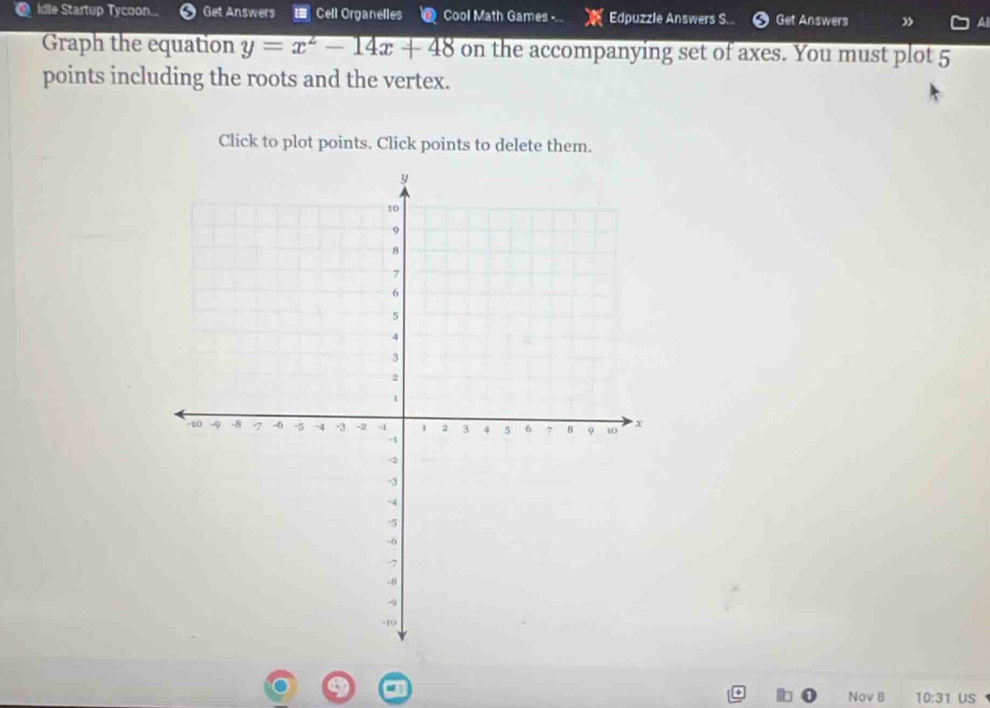 idle Startup Tycoon... Get Answers = Cell Organelles Cool Math Games -.. Edpuzzle Answers S... Get Answers ” 
Graph the equation y=x^2-14x+48 on the accompanying set of axes. You must plot 5
points including the roots and the vertex. 
Click to plot points. Click points to delete them. 
Nov 8 10:31 US