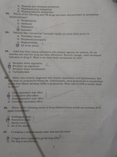 b) Physical and chemical interaction
c) Pharmaceutical interaction
d) Pharmacokinetic interaction
32. Which of the following anti-TB drugs has been characterized by acetylation
polymorphism?
a) Streptomycin
b) Amikacin
c) Rifampicin
@ Isoniazid
33. Patients who "metabolize" isoniazid rapidly are most likely prone to:
a) Treatment failure
b) Peripheral neuropathy
c) Hepatotoxicity
d All of the above
34. Jewit has been taking salmeterol-a B_2 receptor agonist, for asthma, for six
months now and the drug has been efficacious. Recently though, Jewit developed
tolerance to drug D. What is the most likely mechanism for this?
a) Receptor down regulation
Receptor up-regulation
) Receptor super sensitization
d) Tachyphylaxis
35, Hilary was recently diagnosed with hepatic impairment and hypertension. She
has been on propranolol 80mg tds. Unfortunately, since propranolol is metabolized
in the liver Hilary develops ADRs to propranolol. What type of ADR is mostly likely
to occur?
a) Dose dependent side effect
Cumulative after effect
e) Dose dependent toxic effect
d) Unrelated secondary effect
36. Which of the following routes of drug administration avoids pre-systemic (first
pass) metabolism?
a) Sublingual route
Parenteral route
c) Rectal route
d) All of the above
37. If a drug has a 'small therapeutic index' what does this mean?
a) A bigger dose is required to get the drug affect.
b) The drug is not effective.
6