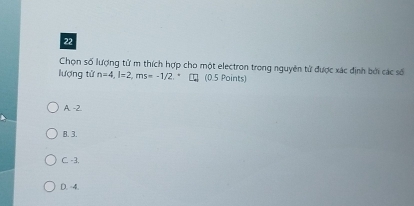 Chọn số lượng từ m thích hợp cho một electron trong nguyên tử được xác định bởi các số
lượng tử n=4, l=2, ms=-1/2, (0.5 Points)
A. -2
B. 3.
C. -3.
D. 4.