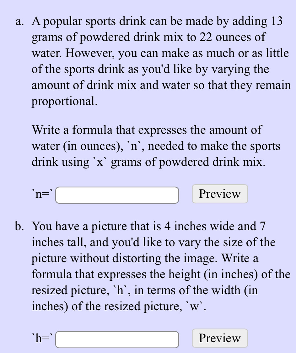 A popular sports drink can be made by adding 13
grams of powdered drink mix to 22 ounces of 
water. However, you can make as much or as little 
of the sports drink as you'd like by varying the 
amount of drink mix and water so that they remain 
proportional. 
Write a formula that expresses the amount of 
water (in ounces), `n`, needed to make the sports 
drink using `x` grams of powdered drink mix.
n=□ Preview 
b. You have a picture that is 4 inches wide and 7
inches tall, and you'd like to vary the size of the 
picture without distorting the image. Write a 
formula that expresses the height (in inches) of the 
resized picture, ` h `, in terms of the width (in
inches) of the resized picture, ` w `.
^· h=^,□ Preview