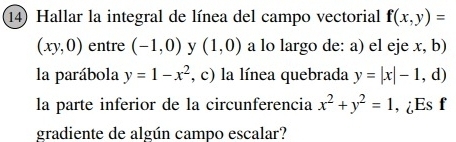 Hallar la integral de línea del campo vectorial f(x,y)=
(xy,0) entre (-1,0) y (1,0) a lo largo de: a) el eje x, b) 
la parábola y=1-x^2 , c) la línea quebrada y=|x|-1,d)
la parte inferior de la circunferencia x^2+y^2=1 , ¿Es f 
gradiente de algún campo escalar?