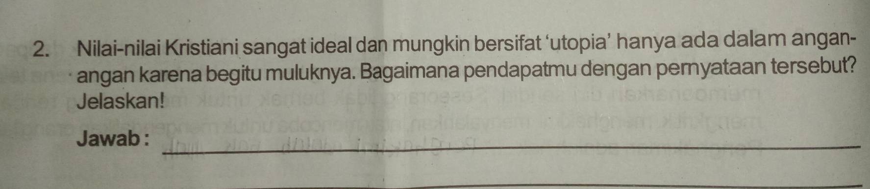 Nilai-nilai Kristiani sangat ideal dan mungkin bersifat ‘utopia’ hanya ada dalam angan- 
angan karena begitu muluknya. Bagaimana pendapatmu dengan pernyataan tersebut? 
Jelaskan! 
Jawab :_ 
_