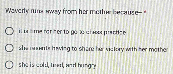 Waverly runs away from her mother because-- *
it is time for her to go to chess practice
she resents having to share her victory with her mother
she is cold, tired, and hungry