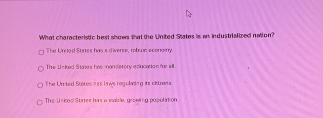 What characteristic best shows that the United States is an industrialized nation?
The United States has a diverse, robust economy.
The United States has mandatory education for all.
The United States has laws regulating its citizens.
The United States has a stable, growing population.