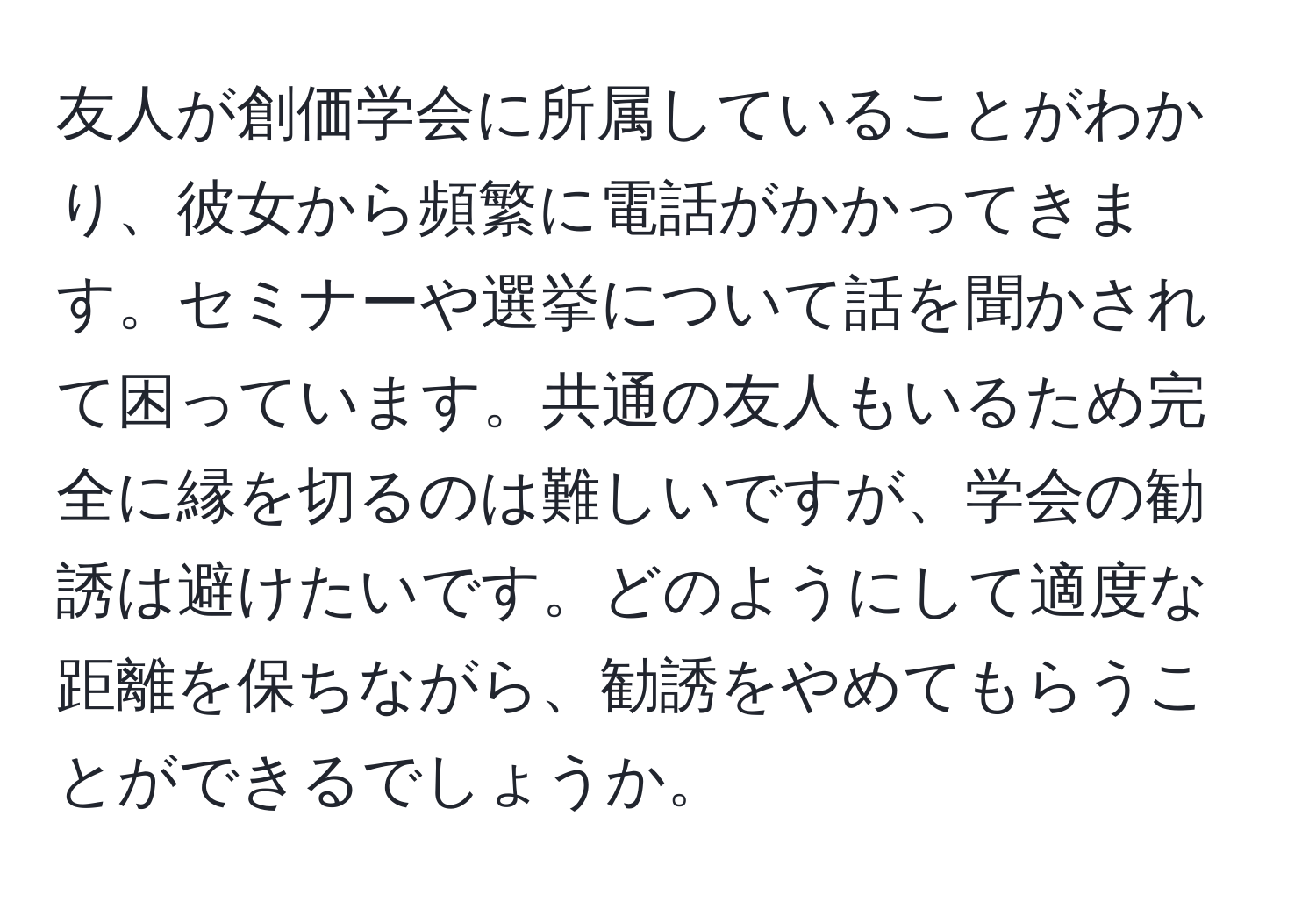 友人が創価学会に所属していることがわかり、彼女から頻繁に電話がかかってきます。セミナーや選挙について話を聞かされて困っています。共通の友人もいるため完全に縁を切るのは難しいですが、学会の勧誘は避けたいです。どのようにして適度な距離を保ちながら、勧誘をやめてもらうことができるでしょうか。