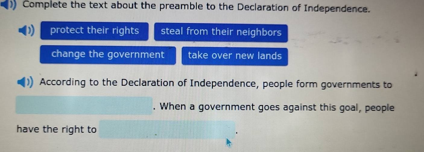 Complete the text about the preamble to the Declaration of Independence.
protect their rights steal from their neighbors
change the government take over new lands
According to the Declaration of Independence, people form governments to
When a government goes against this goal, people
have the right to