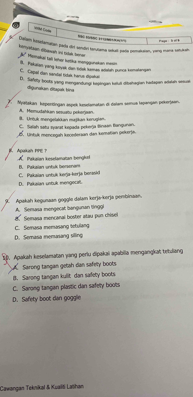 WIM Code
SSC 03/SSC 3112/M01/KA(1/1)
Page : 3 of 9
6. Dalam keselamatan pada diri sendiri terutama sekali pada pemakaian, yang mana satukah
kenyataan dibawah ini tidak benar
A Memakai tali leher ketika menggunakan mesin
B. Pakaian yang koyak dan tidak kemas adalah punca kemalangan
C. Capal dan sandal tidak harus dipakai
D. Safety boots yang mengandungi kepingan keluli dibahagian hadapan adalah sesuai
digunakan ditapak bina
. Nyatakan kepentingan aspek keselamatan di dalam semua lapangan pekerjaan.
A. Memudahkan sesuatu pekerjaan.
B. Untuk mengelakkan majikan kerugian.
C. Salah satu syarat kepada pekerja Binaan Bangunan.
D. Untuk mencegah kecederaan dan kematian pekerja.
8. Apakah PPE?
A. Pakaian keselamatan bengkel
B. Pakaian untuk bersenam
C. Pakaian untuk kerja-kerja berasid
D. Pakaian untuk mengecat.
9. Apakah kegunaan goggle dalam kerja-kerja pembinaan.
A. Semasa mengecat bangunan tinggi
B. Semasa mencanai boster atau pun chisel
C. Semasa memasang tetulang
D. Semasa memasang siling
10. Apakah keselamatan yang perlu dipakai apabila mengangkat tetulang
A. Sarong tangan getah dan safety boots
B. Sarong tangan kulit dan safety boots
C. Sarong tangan plastic dan safety boots
D. Safety boot dan goggle
Cawangan Teknikal & Kualiti Latihan