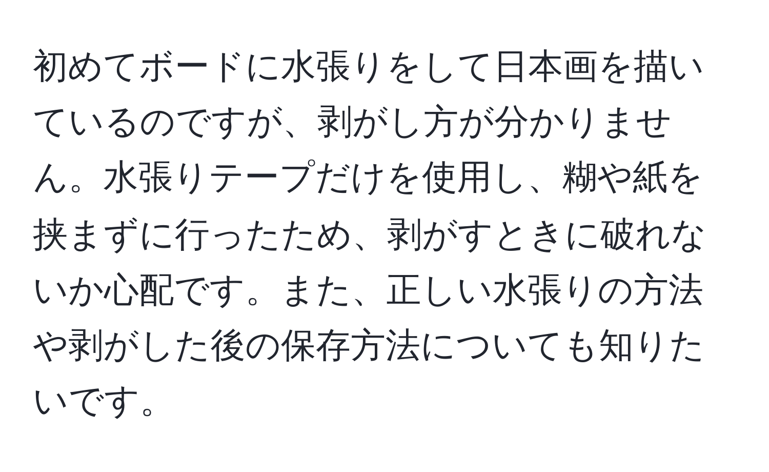 初めてボードに水張りをして日本画を描いているのですが、剥がし方が分かりません。水張りテープだけを使用し、糊や紙を挟まずに行ったため、剥がすときに破れないか心配です。また、正しい水張りの方法や剥がした後の保存方法についても知りたいです。