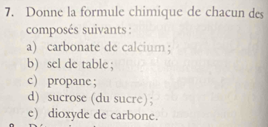 Donne la formule chimique de chacun des 
composés suivants : 
a) carbonate de calcium； 
b) sel de table ; 
c propane; 
d) sucrose (du sucre); 
e) dioxyde de carbone.