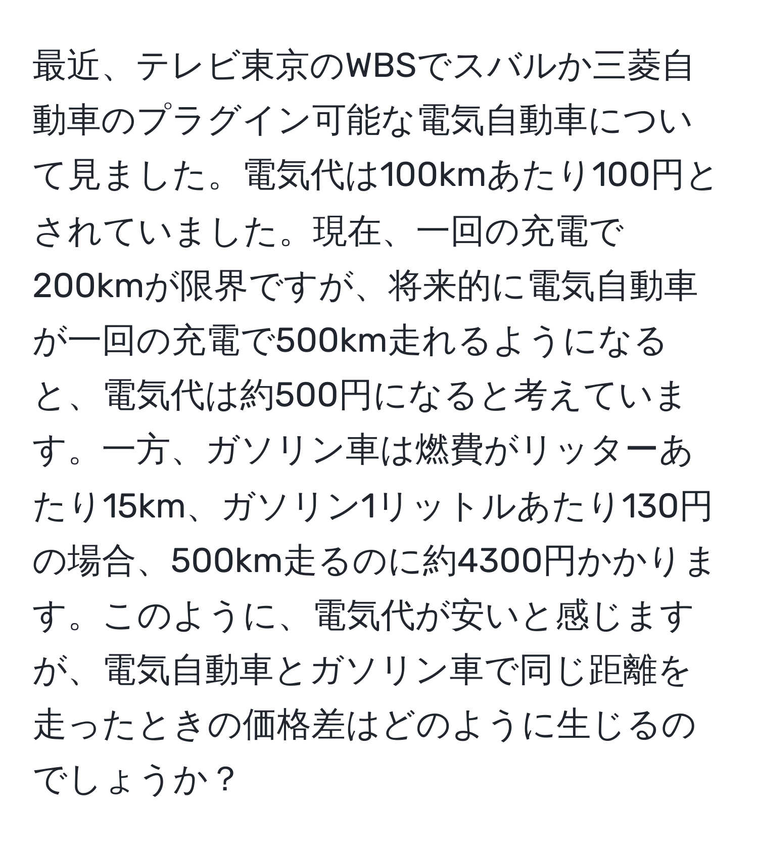 最近、テレビ東京のWBSでスバルか三菱自動車のプラグイン可能な電気自動車について見ました。電気代は100kmあたり100円とされていました。現在、一回の充電で200kmが限界ですが、将来的に電気自動車が一回の充電で500km走れるようになると、電気代は約500円になると考えています。一方、ガソリン車は燃費がリッターあたり15km、ガソリン1リットルあたり130円の場合、500km走るのに約4300円かかります。このように、電気代が安いと感じますが、電気自動車とガソリン車で同じ距離を走ったときの価格差はどのように生じるのでしょうか？