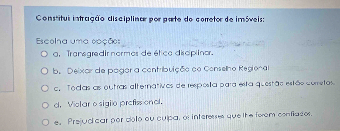 Constitui infração disciplinar por parte do corretor de imóveis:
Escolha uma opção:
a. Transgredir normas de ética disciplinar.
b. Deixar de pagar a contribuição ao Conselho Regional
c. Todas as outras alternativas de resposta para esta questão estão corretas.
d. Violar o sigilo profissional.
e. Prejudicar por dolo ou culpa, os interesses que lhe foram confiados.