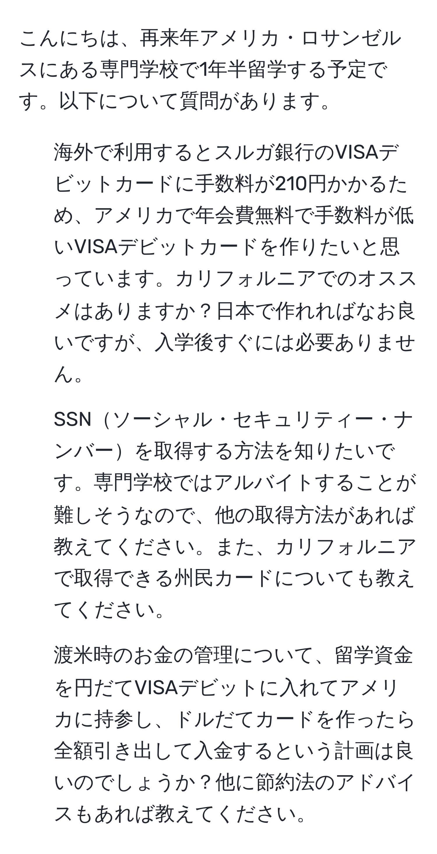 こんにちは、再来年アメリカ・ロサンゼルスにある専門学校で1年半留学する予定です。以下について質問があります。

1. 海外で利用するとスルガ銀行のVISAデビットカードに手数料が210円かかるため、アメリカで年会費無料で手数料が低いVISAデビットカードを作りたいと思っています。カリフォルニアでのオススメはありますか？日本で作れればなお良いですが、入学後すぐには必要ありません。

2. SSNソーシャル・セキュリティー・ナンバーを取得する方法を知りたいです。専門学校ではアルバイトすることが難しそうなので、他の取得方法があれば教えてください。また、カリフォルニアで取得できる州民カードについても教えてください。

3. 渡米時のお金の管理について、留学資金を円だてVISAデビットに入れてアメリカに持参し、ドルだてカードを作ったら全額引き出して入金するという計画は良いのでしょうか？他に節約法のアドバイスもあれば教えてください。