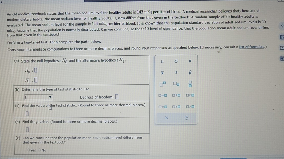 An old medical textbook states that the mean sodium level for healthy adults is 143 mEq per liter of blood. A medical researcher believes that, because of
modern dietary habits, the mean sodium level for healthy adults, μ, now differs from that given in the textbook. A random sample of 35 healthy adults is
evaluated. The mean sodium level for the sample is 144 mEq per liter of blood. It is known that the population standard deviation of adult sodium levels is 15
mEq. Assume that the population is normally distributed. Can we conclude, at the 0.10 level of significance, that the population mean adult sodium level differs
from that given in the textbook?
Perform a two-tailed test. Then complete the parts below.
Carry your intermediate computations to three or more decimal places, and round your responses as specified below. (If necessary, consult a list of formulas.)
(a) State the null hypothesis H_0 and the alternative hypothesis H_1.
μ σ p
H_0:□
overline x s widehat p
H_1:□
□ _□   □ /□  
(b) Determine the type of test statistic to use.
t v Degrees of freedom:
□ =□ □ ≤ □ □ ≥ □
(c) Find the value of the test statistic. (Round to three or more decimal places.) □ != □ □ □ >□
5
(d) Find the p -value. (Round to three or more decimal places.)
(e) Can we conclude that the population mean adult sodium level differs from
that given in the textbook?
Yes No